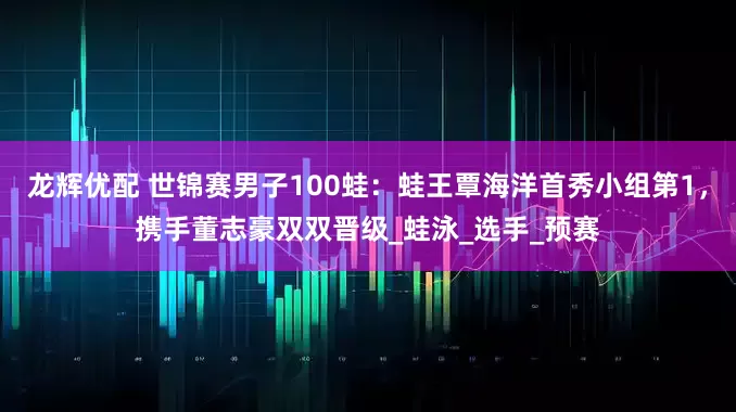 龙辉优配 世锦赛男子100蛙：蛙王覃海洋首秀小组第1，携手董志豪双双晋级_蛙泳_选手_预赛