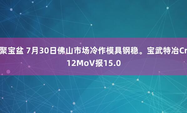 聚宝盆 7月30日佛山市场冷作模具钢稳。宝武特冶Cr12MoV报15.0