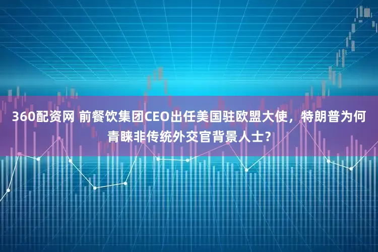 360配资网 前餐饮集团CEO出任美国驻欧盟大使，特朗普为何青睐非传统外交官背景人士？