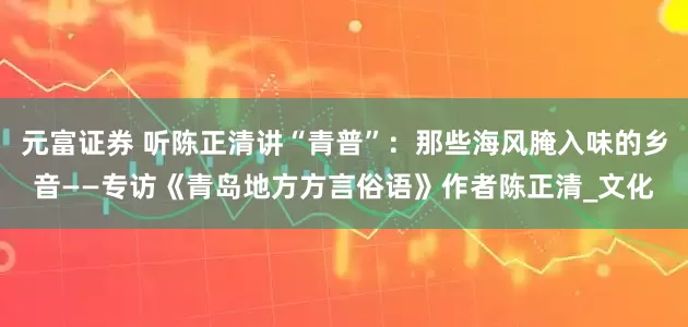 元富证券 听陈正清讲“青普”：那些海风腌入味的乡音——专访《青岛地方方言俗语》作者陈正清_文化