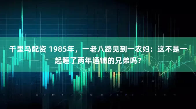 千里马配资 1985年，一老八路见到一农妇：这不是一起睡了两年通铺的兄弟吗？