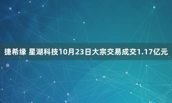 捷希缘 星湖科技10月23日大宗交易成交1.17亿元