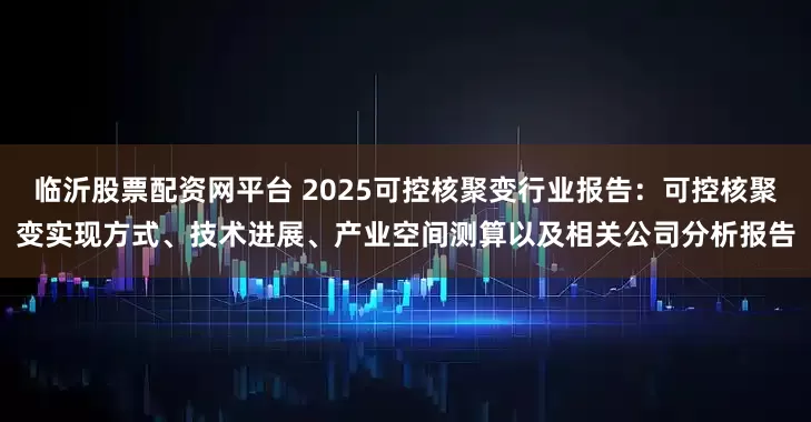 临沂股票配资网平台 2025可控核聚变行业报告：可控核聚变实现方式、技术进展、产业空间测算以及相关公司分析报告