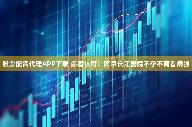 股票配资代理APP下载 患者认可！南京长江医院不孕不育看病强