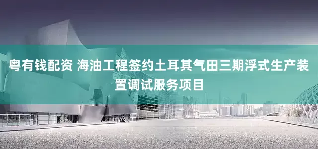 粤有钱配资 海油工程签约土耳其气田三期浮式生产装置调试服务项目